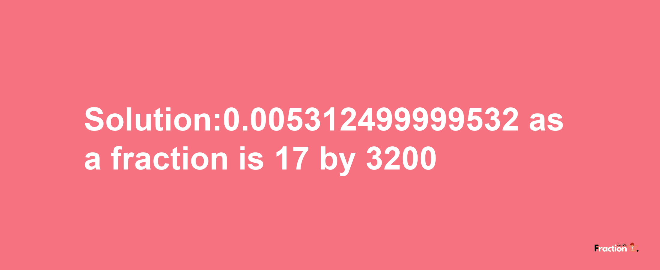 Solution:0.005312499999532 as a fraction is 17/3200