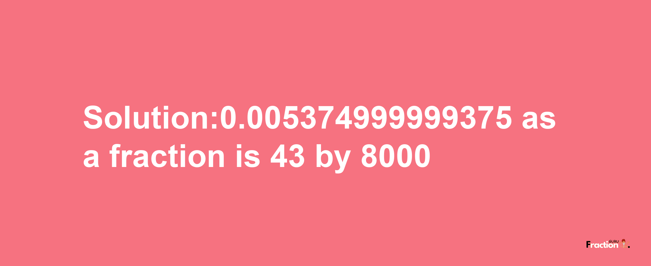 Solution:0.005374999999375 as a fraction is 43/8000