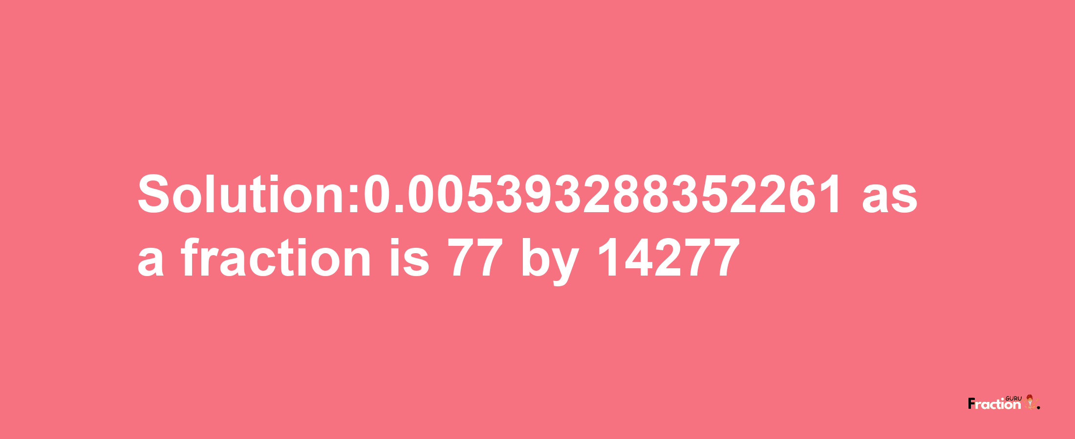 Solution:0.005393288352261 as a fraction is 77/14277