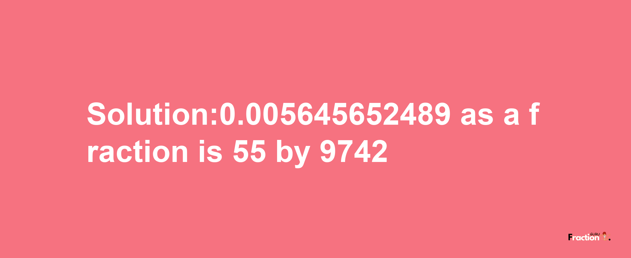 Solution:0.005645652489 as a fraction is 55/9742