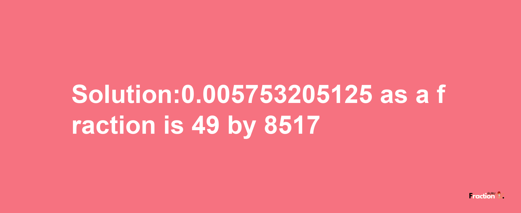 Solution:0.005753205125 as a fraction is 49/8517