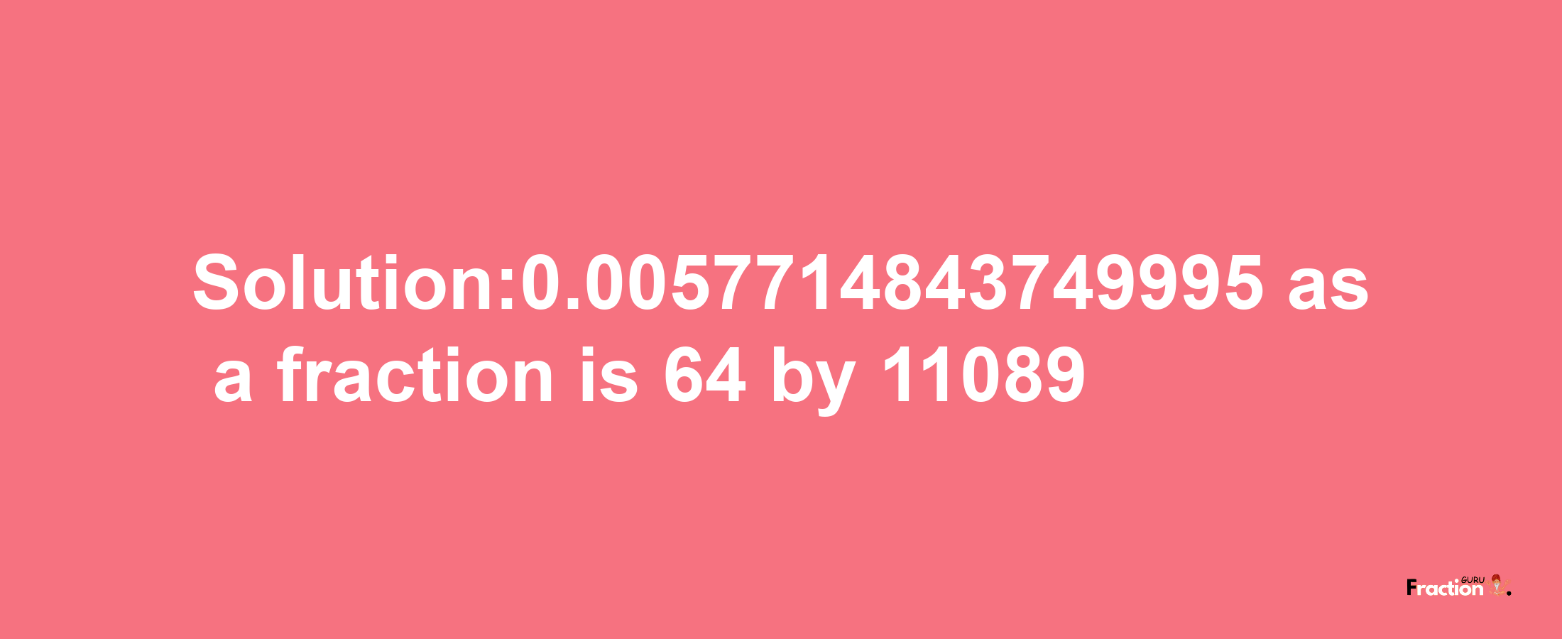 Solution:0.0057714843749995 as a fraction is 64/11089