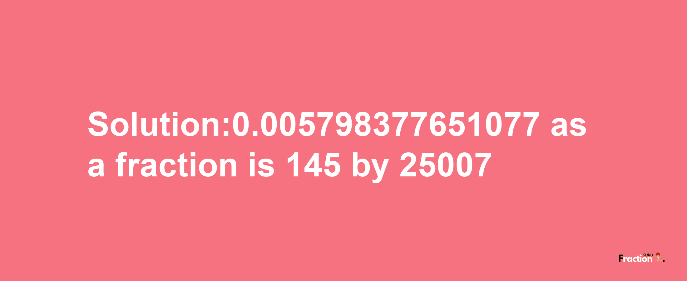 Solution:0.005798377651077 as a fraction is 145/25007