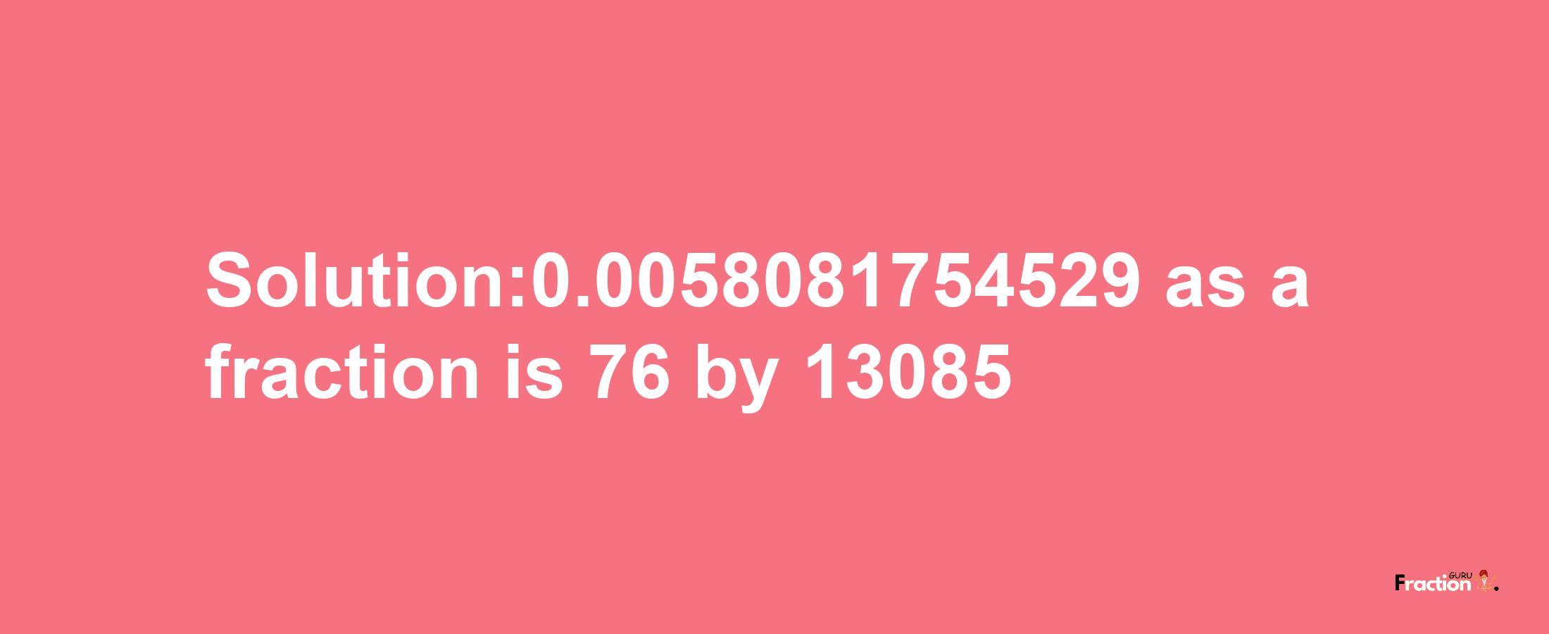 Solution:0.0058081754529 as a fraction is 76/13085