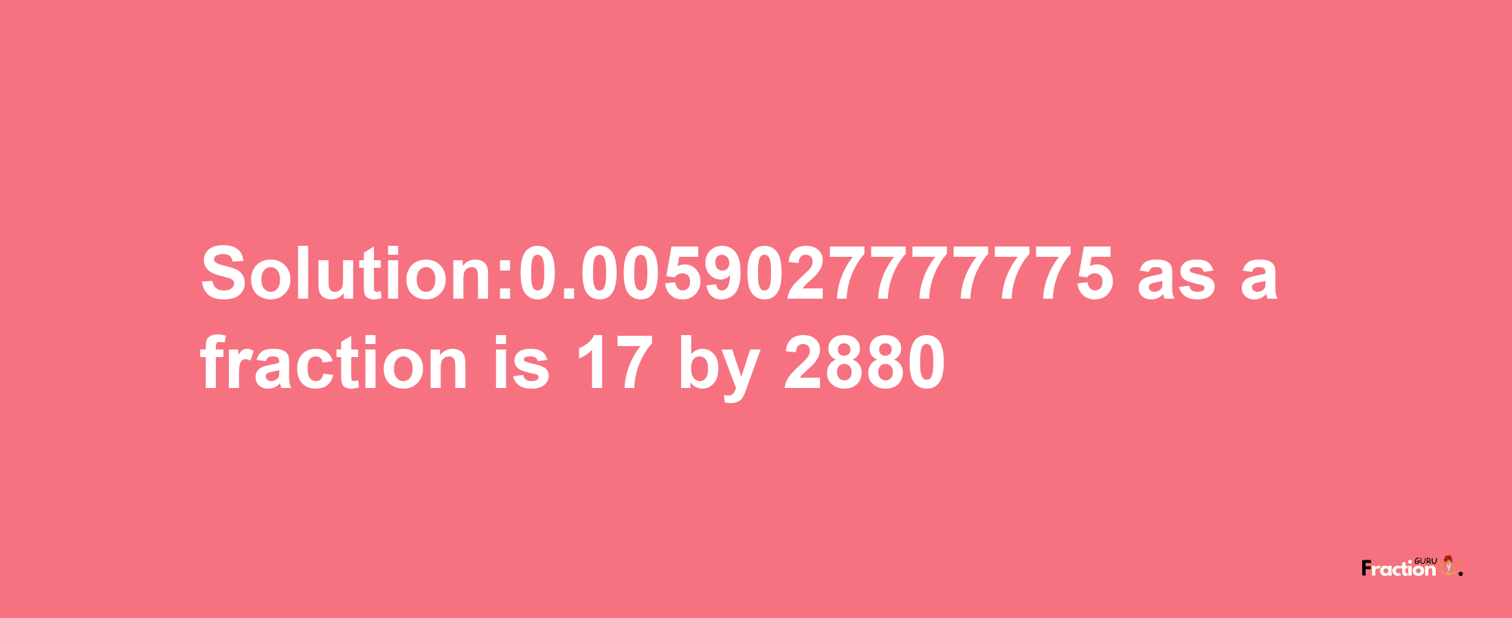 Solution:0.0059027777775 as a fraction is 17/2880