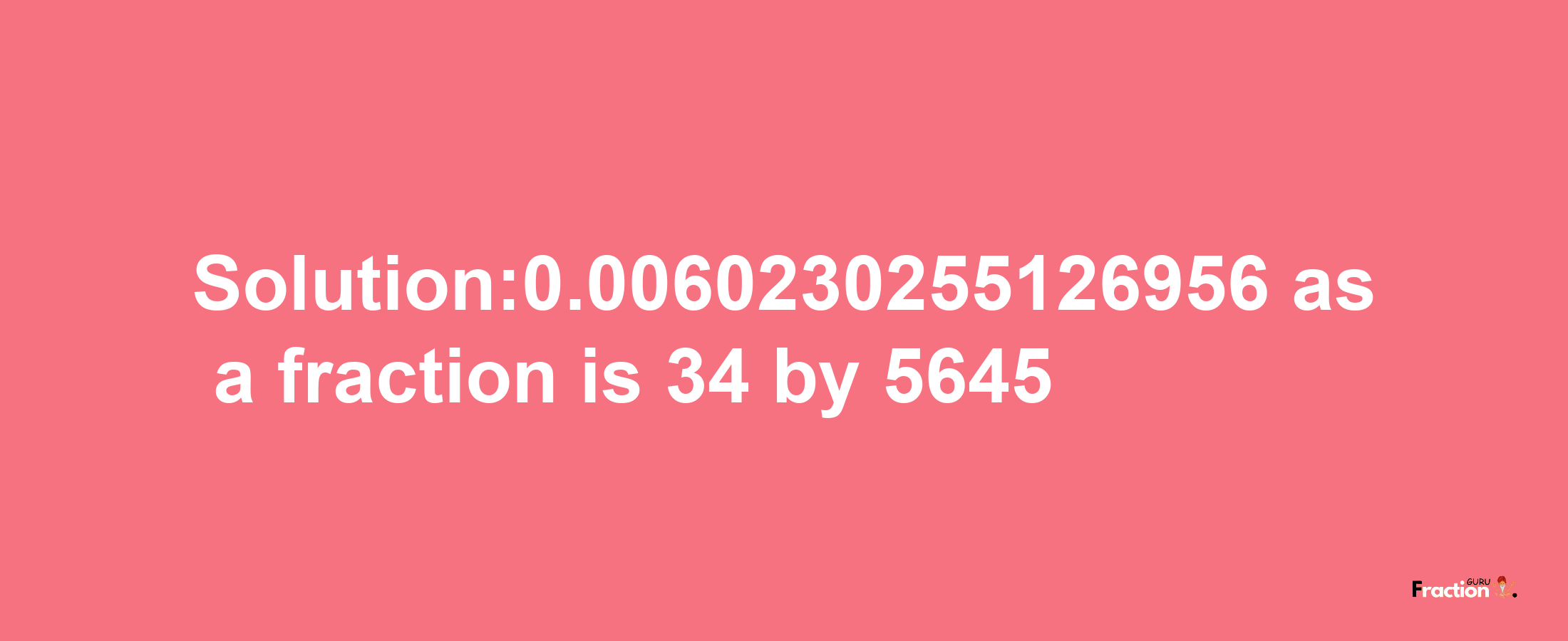 Solution:0.0060230255126956 as a fraction is 34/5645