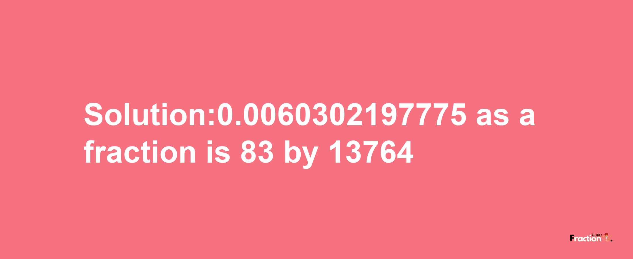 Solution:0.0060302197775 as a fraction is 83/13764