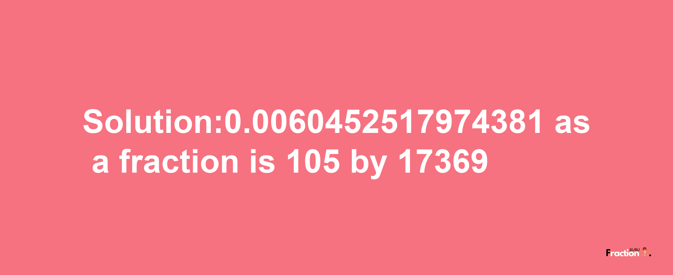 Solution:0.0060452517974381 as a fraction is 105/17369