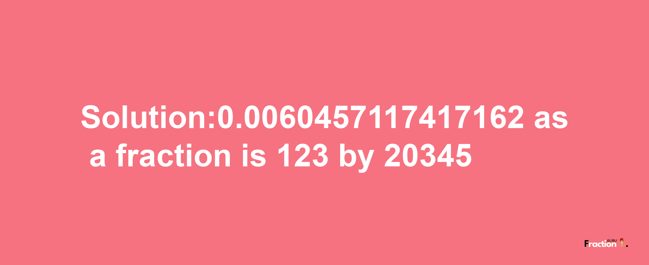 Solution:0.0060457117417162 as a fraction is 123/20345