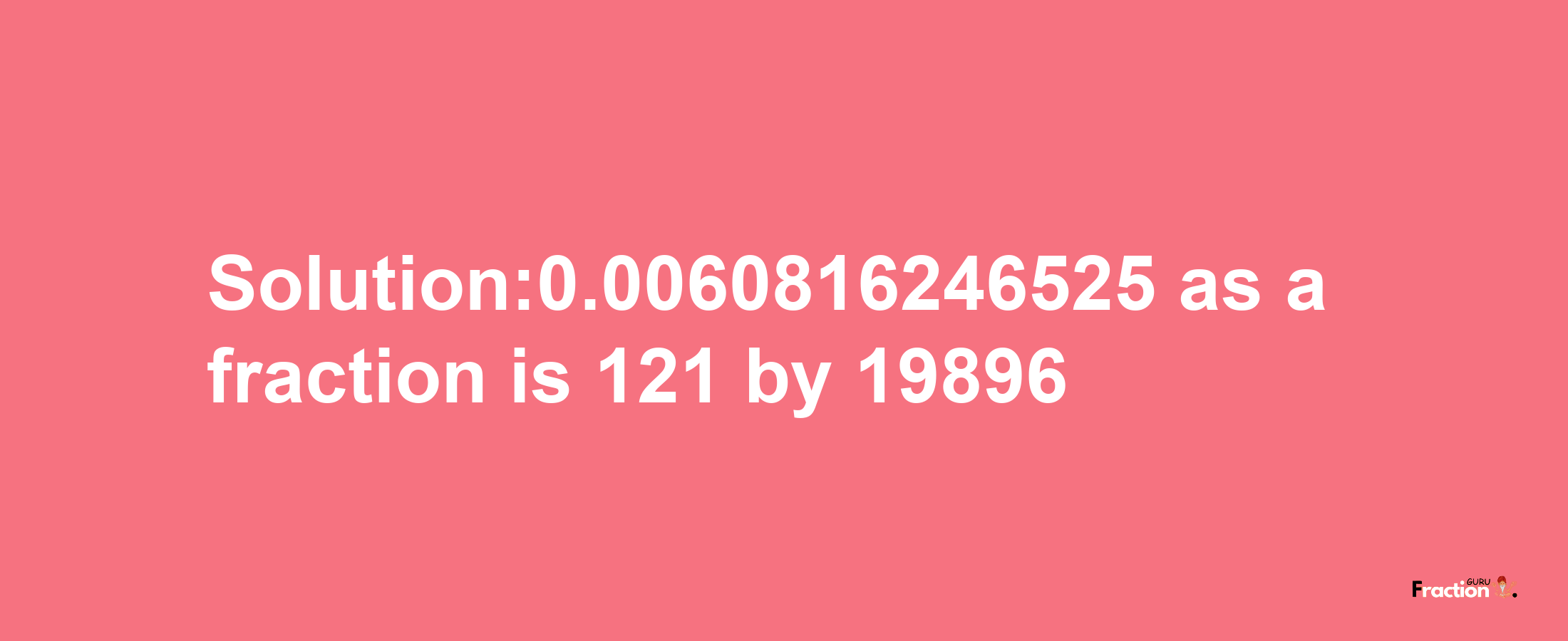 Solution:0.0060816246525 as a fraction is 121/19896