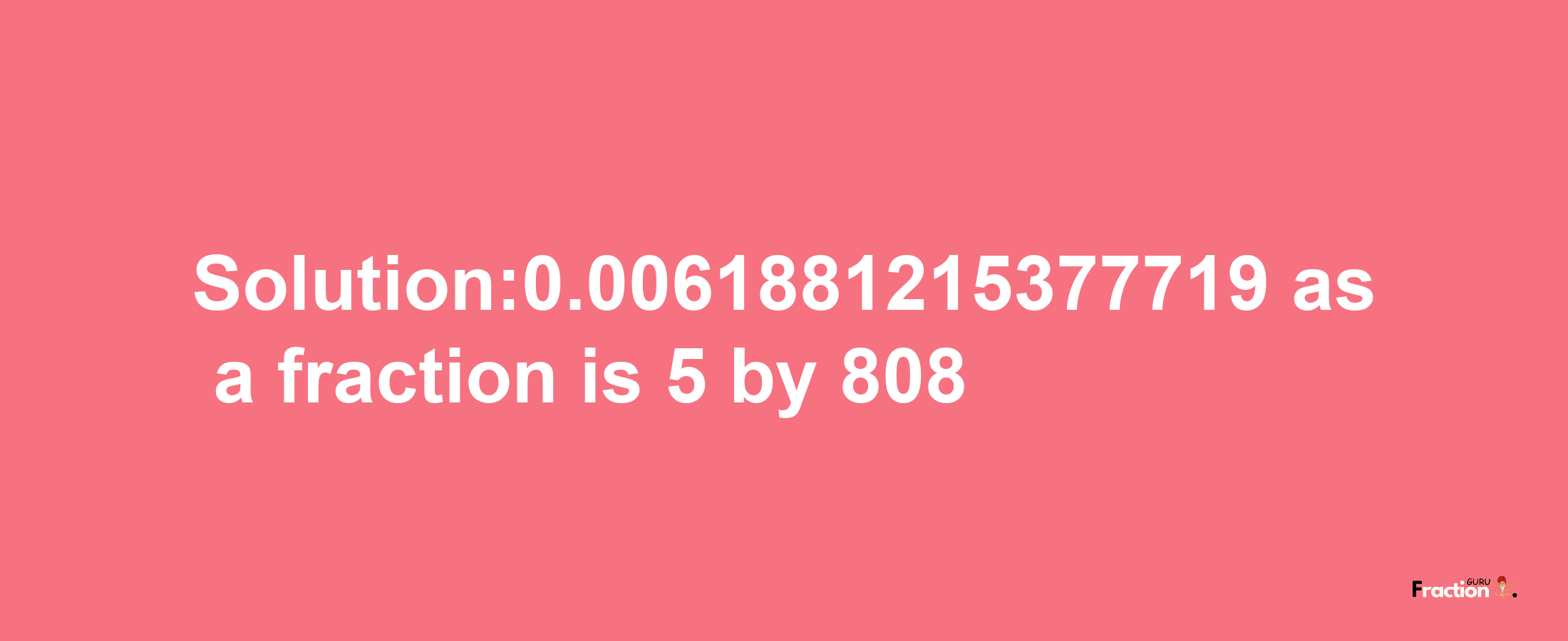 Solution:0.0061881215377719 as a fraction is 5/808