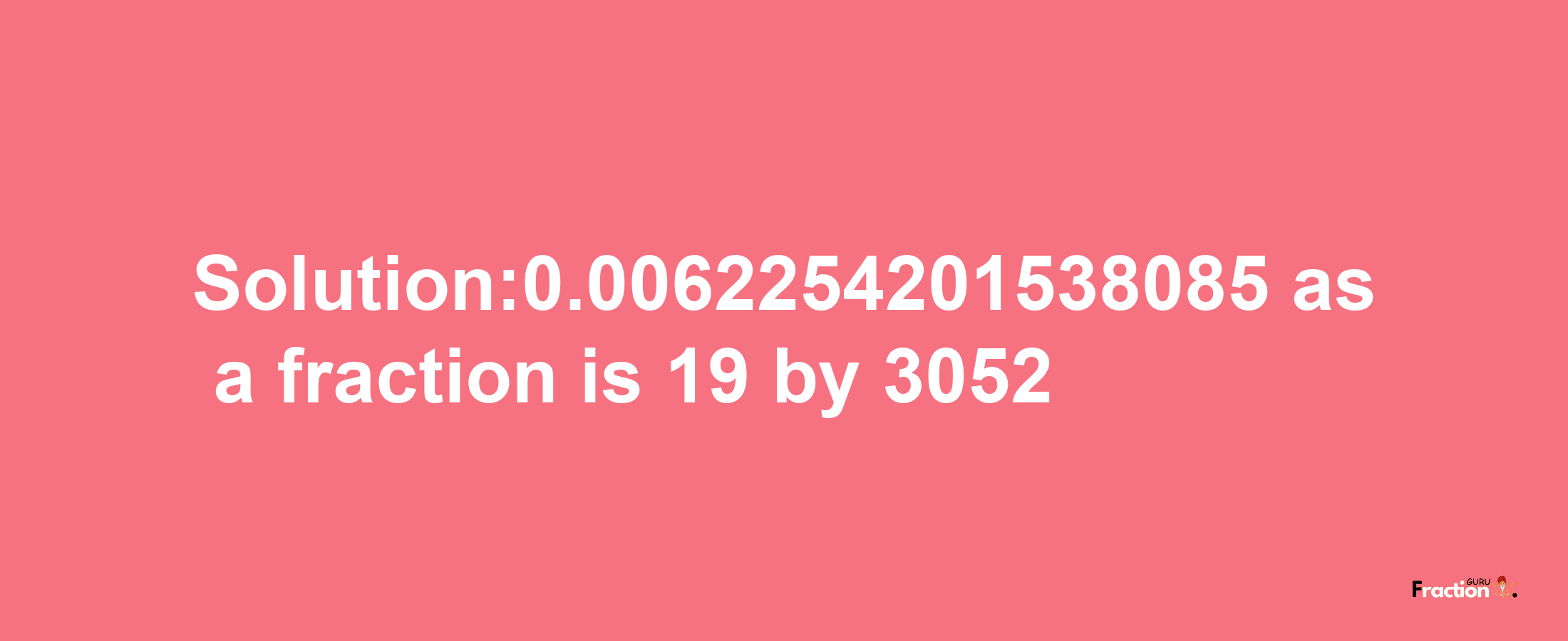 Solution:0.0062254201538085 as a fraction is 19/3052