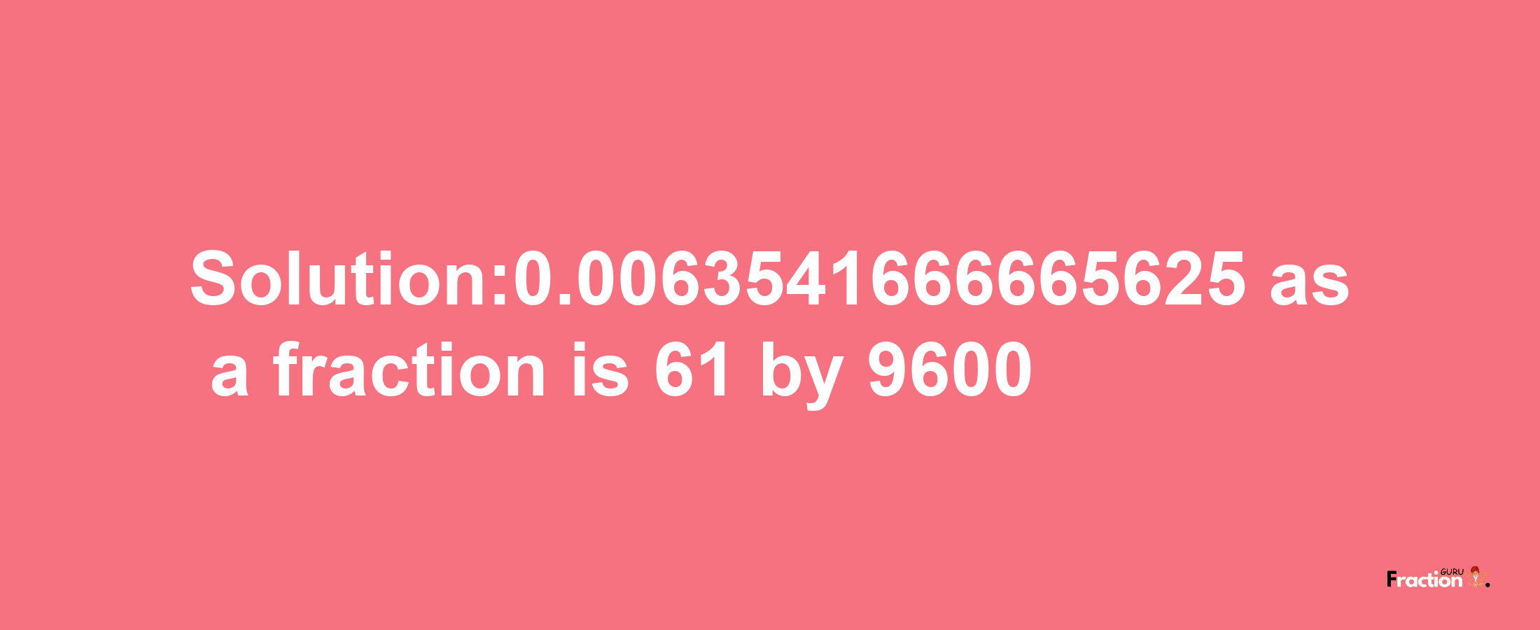 Solution:0.0063541666665625 as a fraction is 61/9600