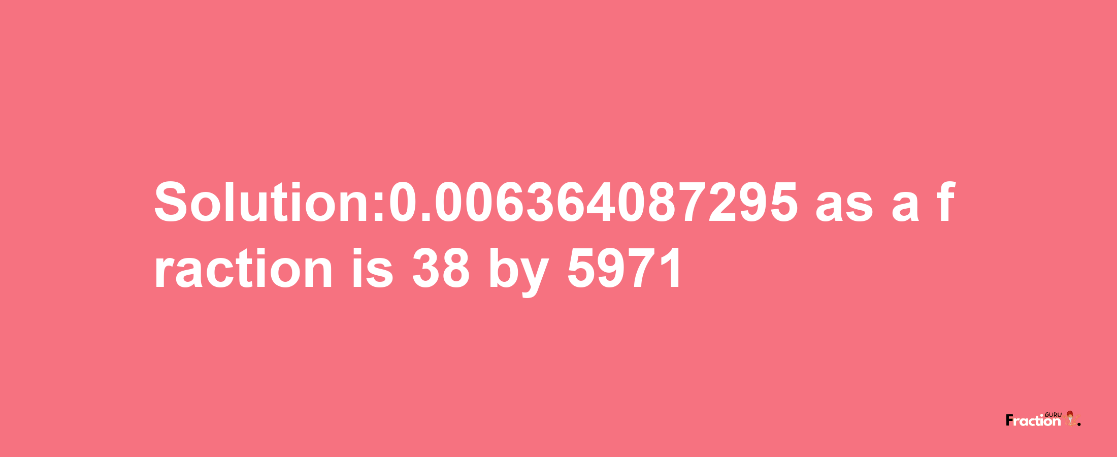 Solution:0.006364087295 as a fraction is 38/5971