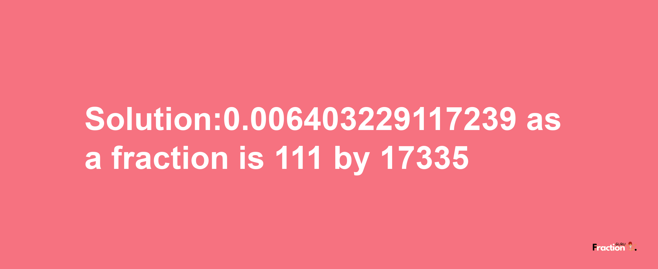 Solution:0.006403229117239 as a fraction is 111/17335