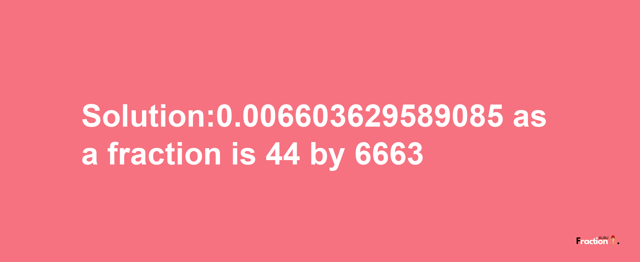 Solution:0.006603629589085 as a fraction is 44/6663