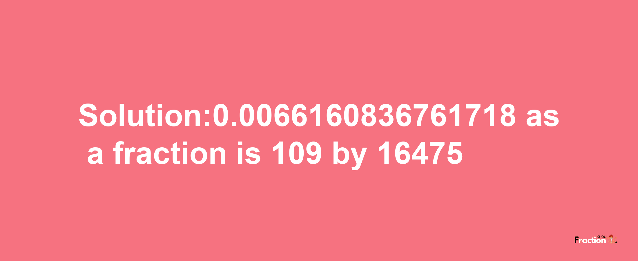 Solution:0.0066160836761718 as a fraction is 109/16475