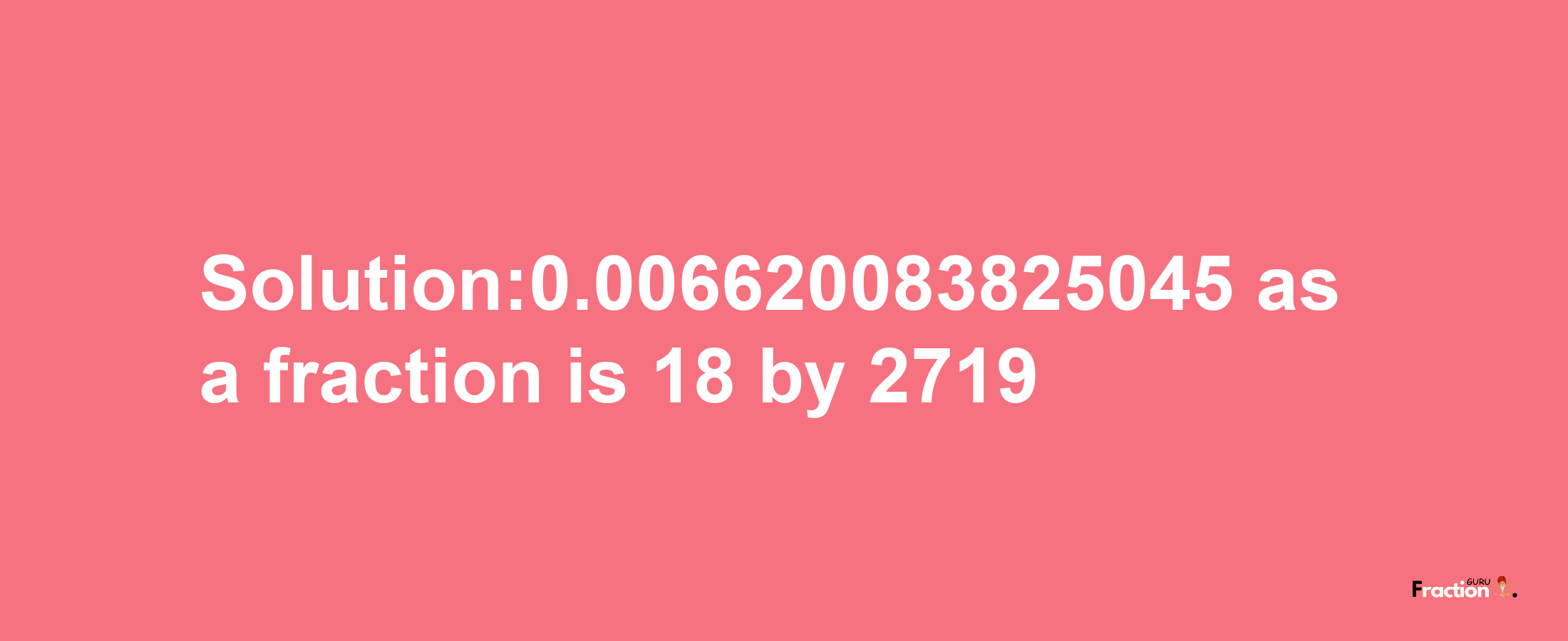 Solution:0.006620083825045 as a fraction is 18/2719