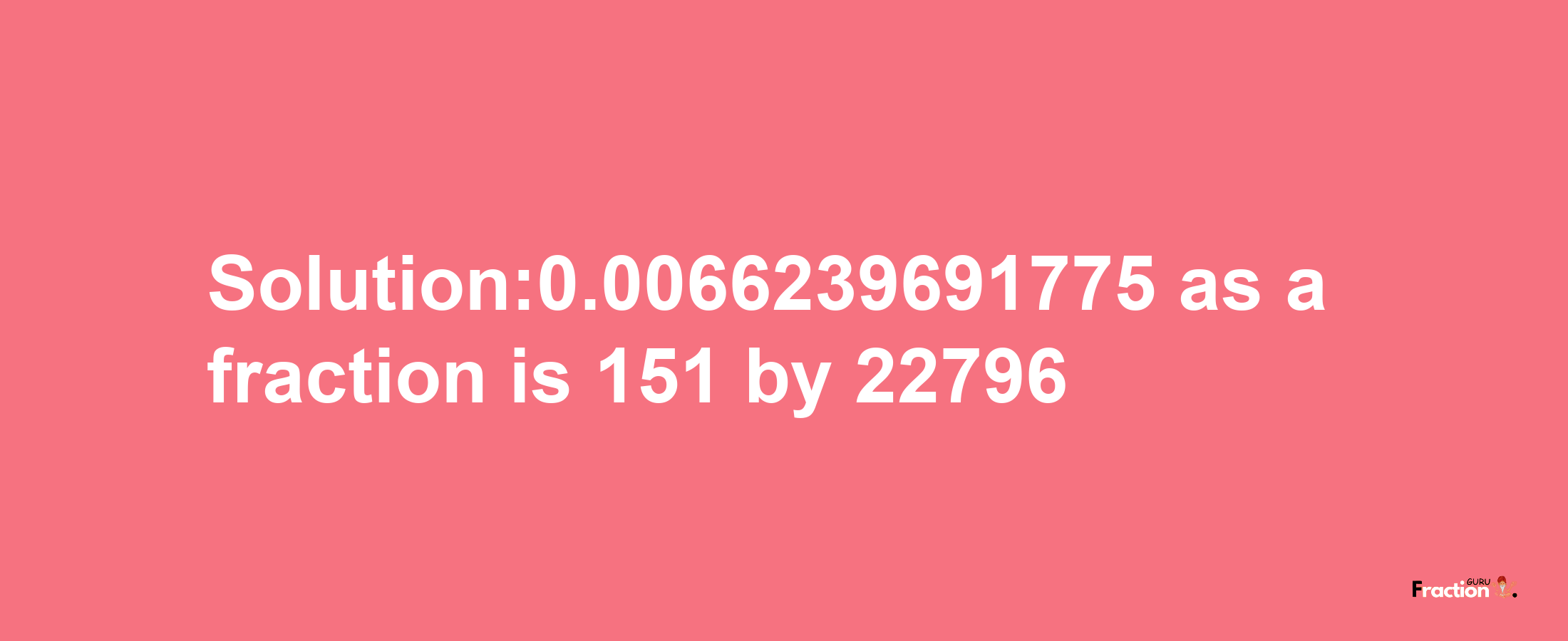 Solution:0.0066239691775 as a fraction is 151/22796