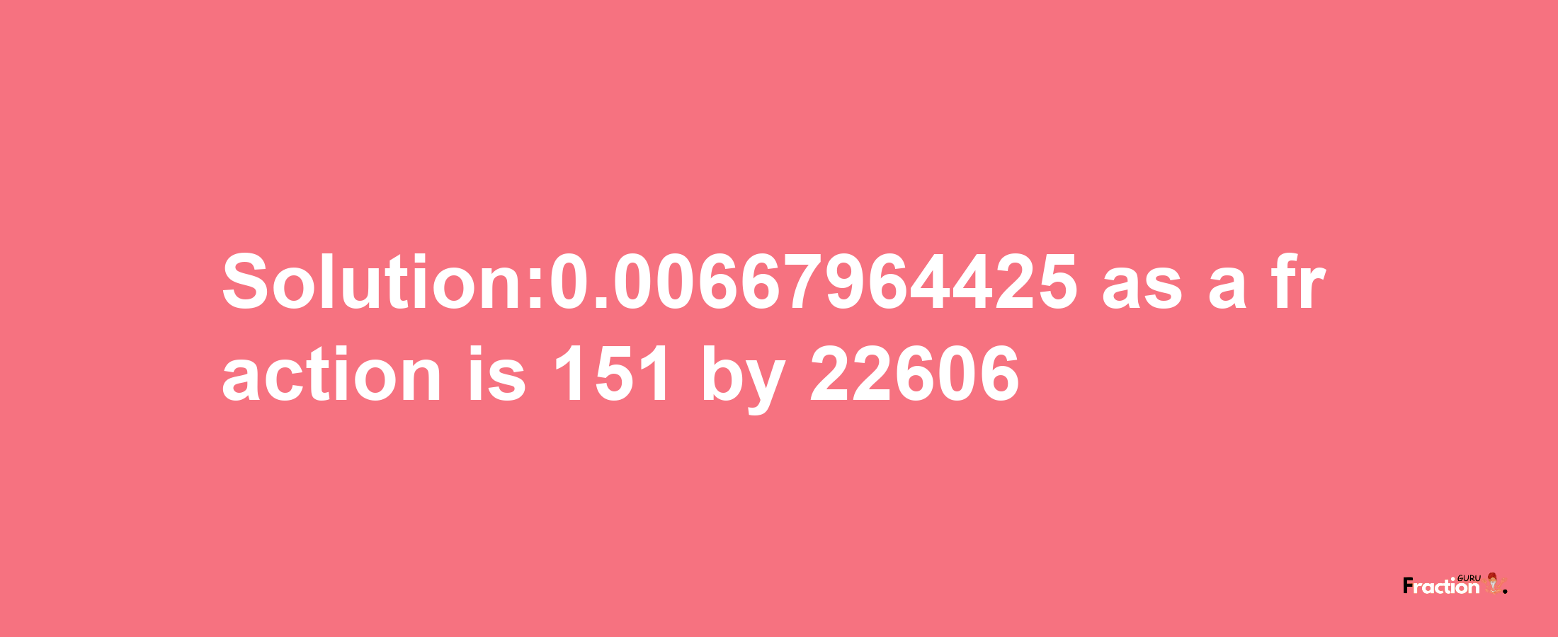 Solution:0.00667964425 as a fraction is 151/22606