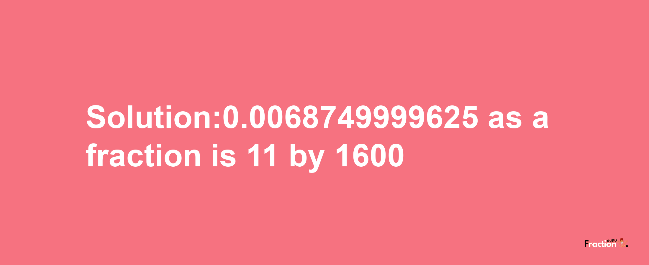 Solution:0.0068749999625 as a fraction is 11/1600