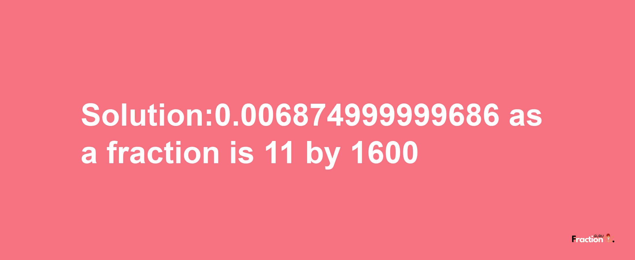 Solution:0.006874999999686 as a fraction is 11/1600