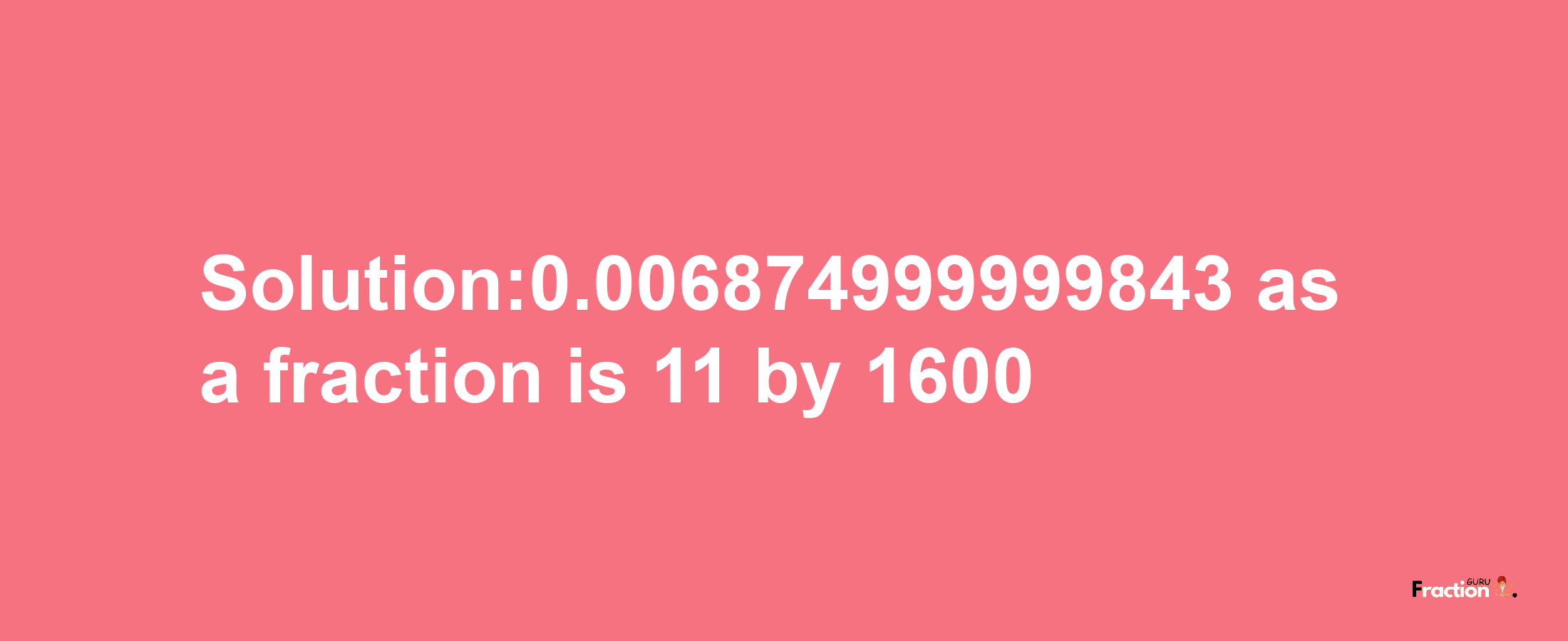 Solution:0.006874999999843 as a fraction is 11/1600