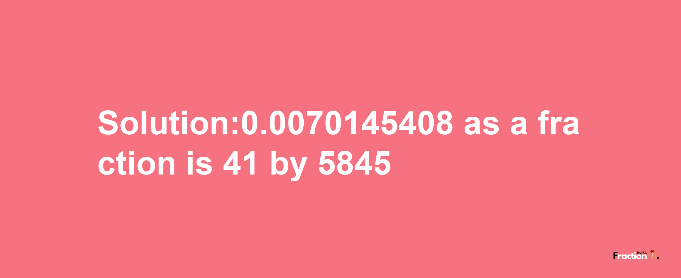 Solution:0.0070145408 as a fraction is 41/5845