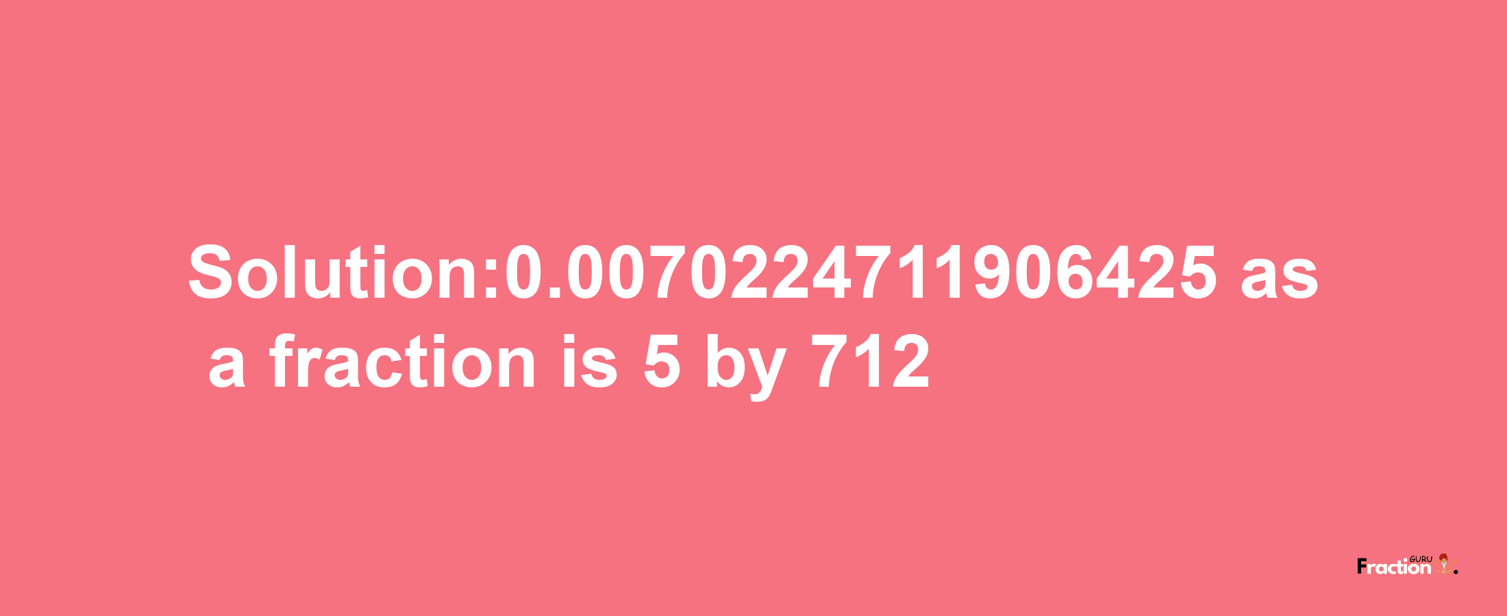 Solution:0.0070224711906425 as a fraction is 5/712