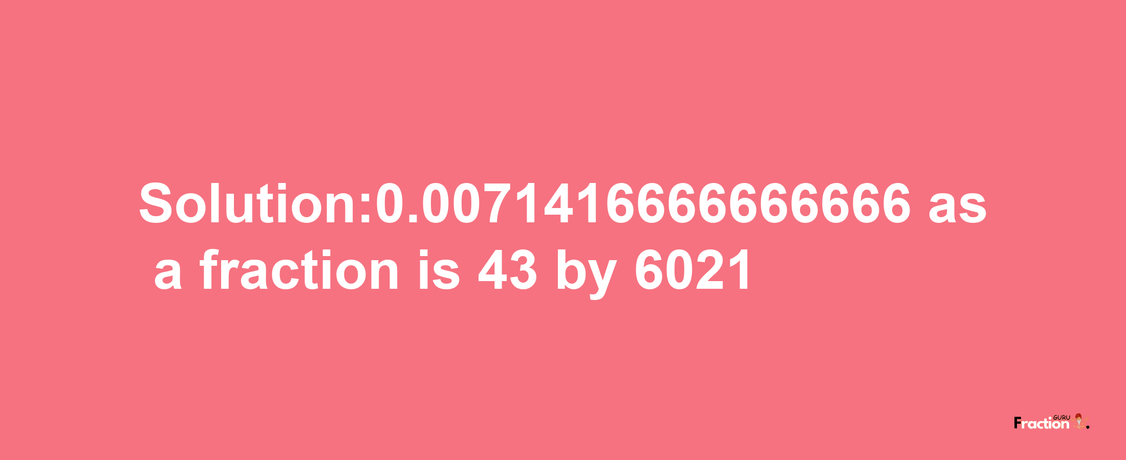 Solution:0.0071416666666666 as a fraction is 43/6021