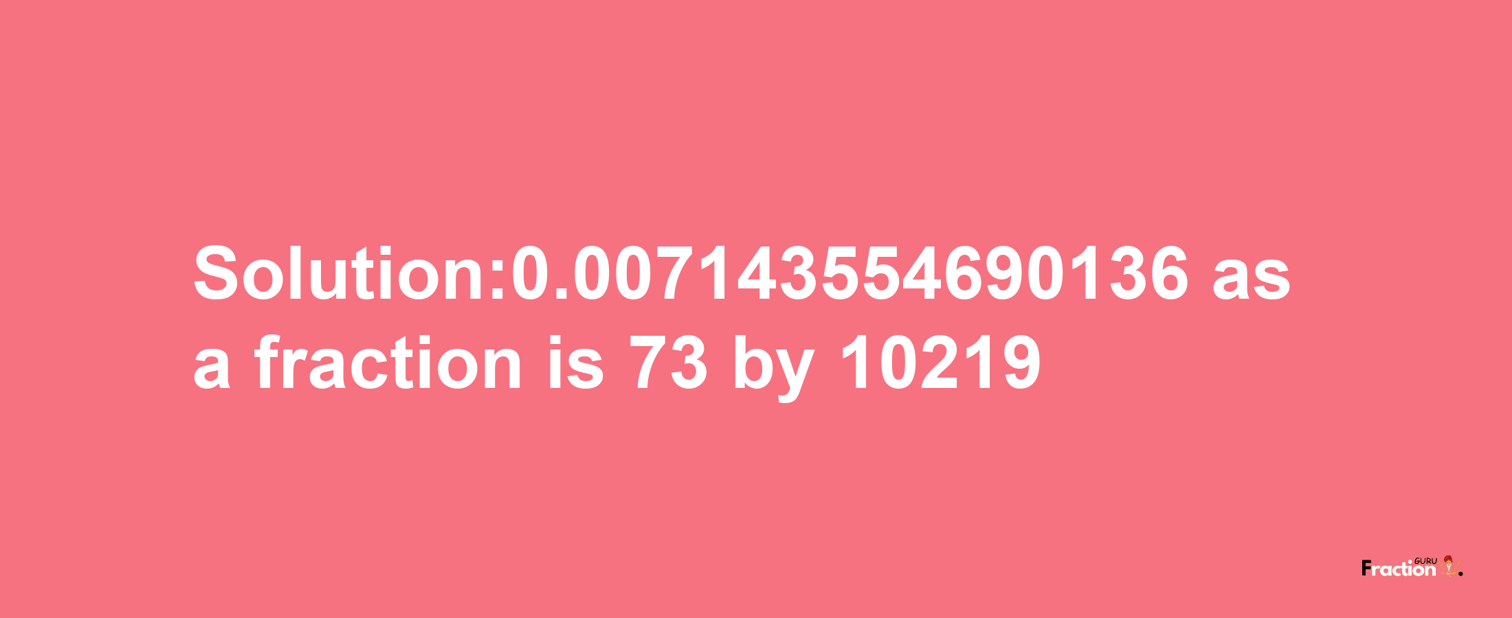 Solution:0.007143554690136 as a fraction is 73/10219