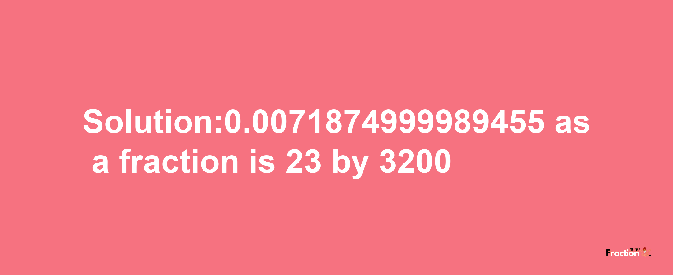 Solution:0.0071874999989455 as a fraction is 23/3200