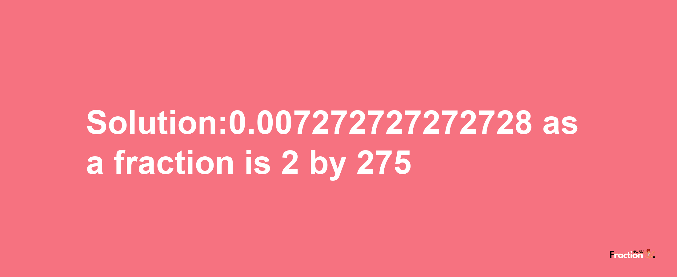 Solution:0.007272727272728 as a fraction is 2/275