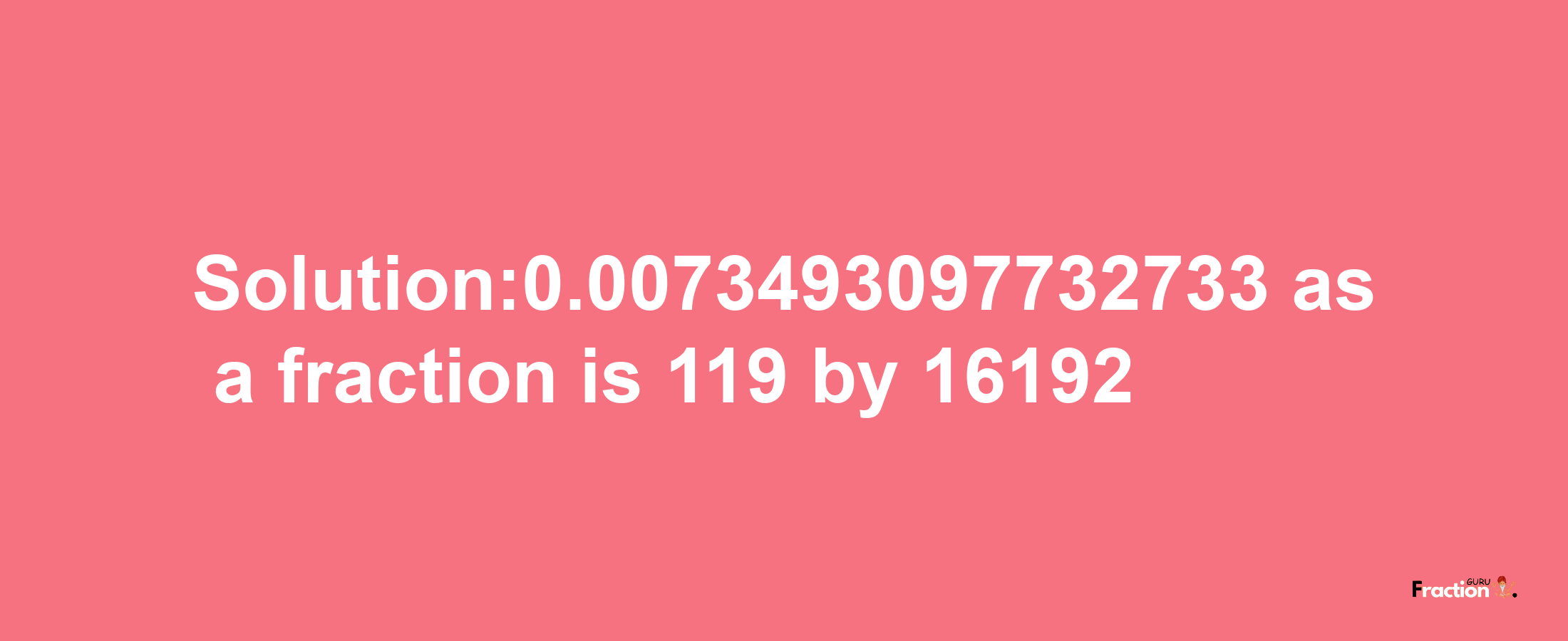 Solution:0.0073493097732733 as a fraction is 119/16192