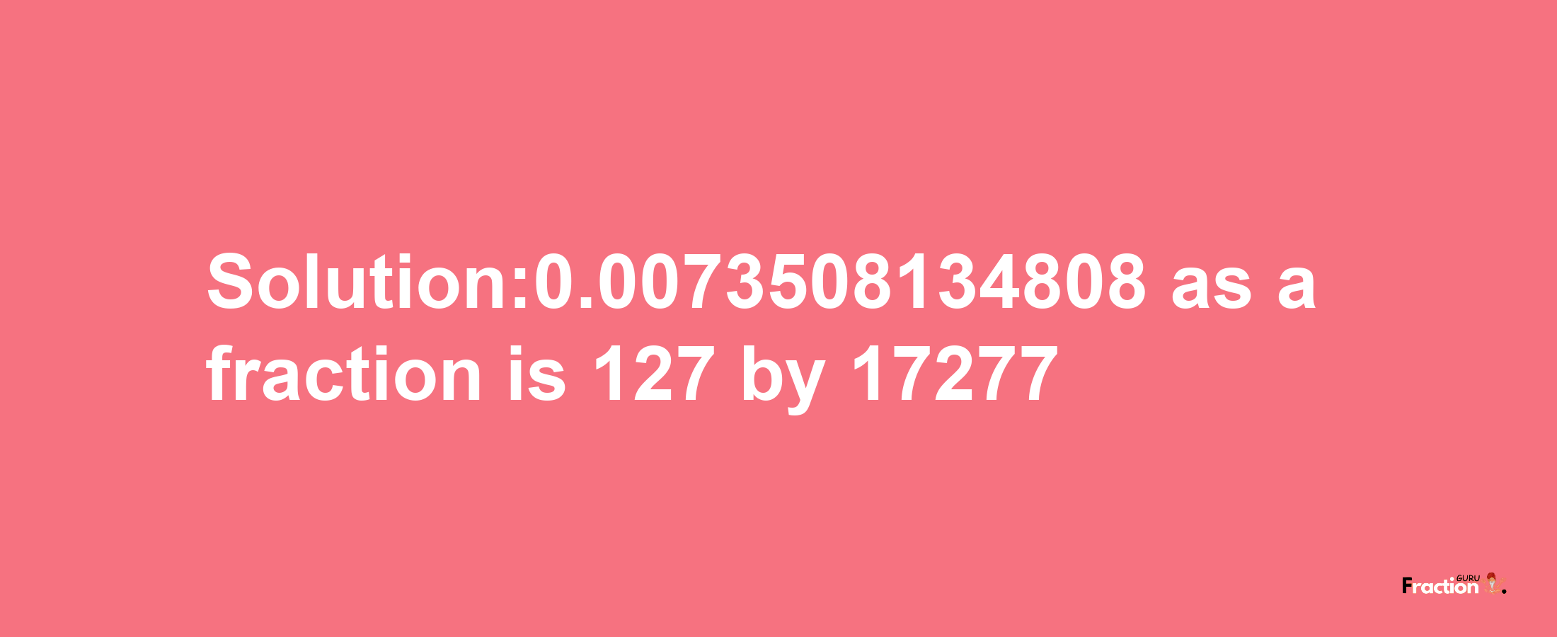 Solution:0.0073508134808 as a fraction is 127/17277