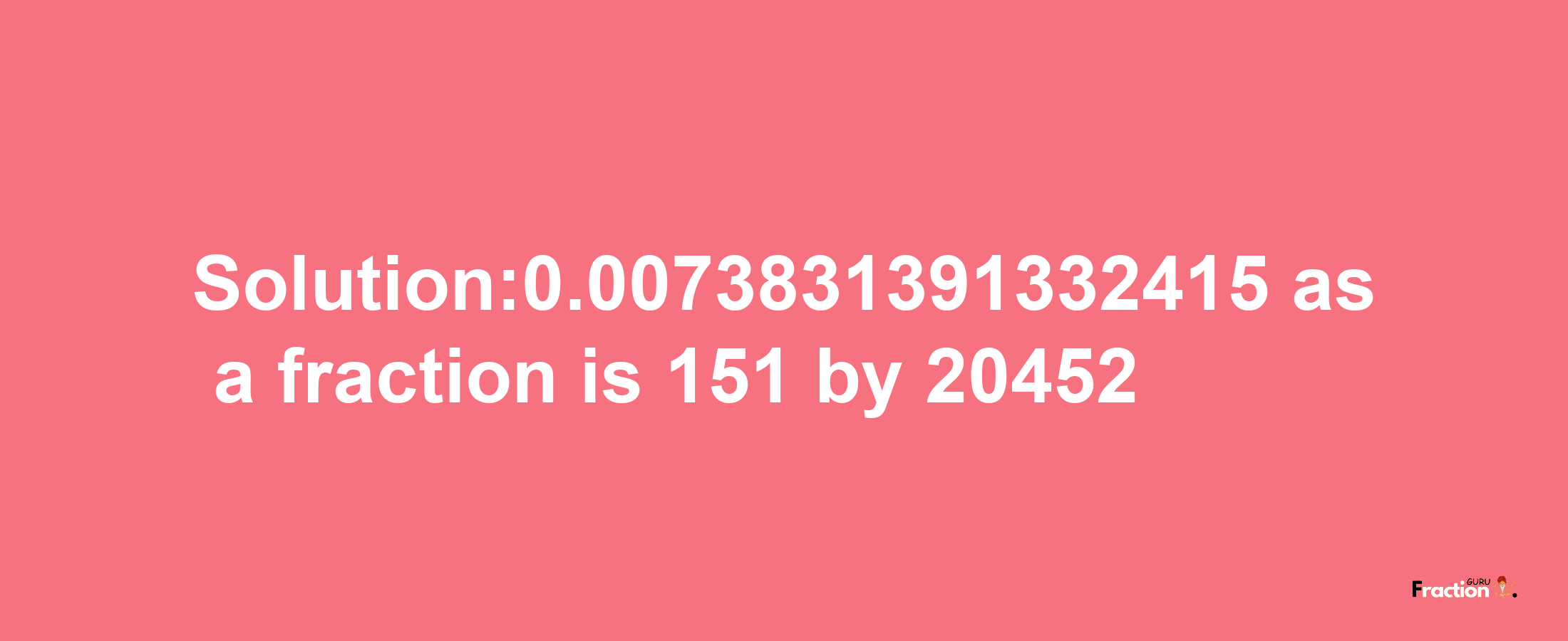 Solution:0.0073831391332415 as a fraction is 151/20452