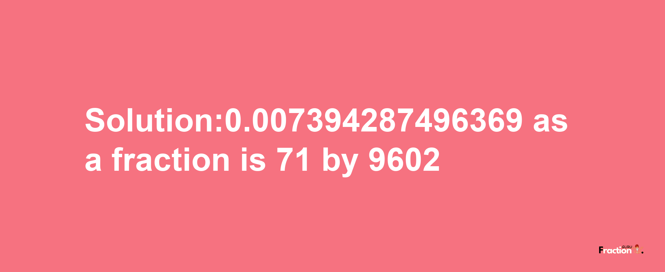 Solution:0.007394287496369 as a fraction is 71/9602