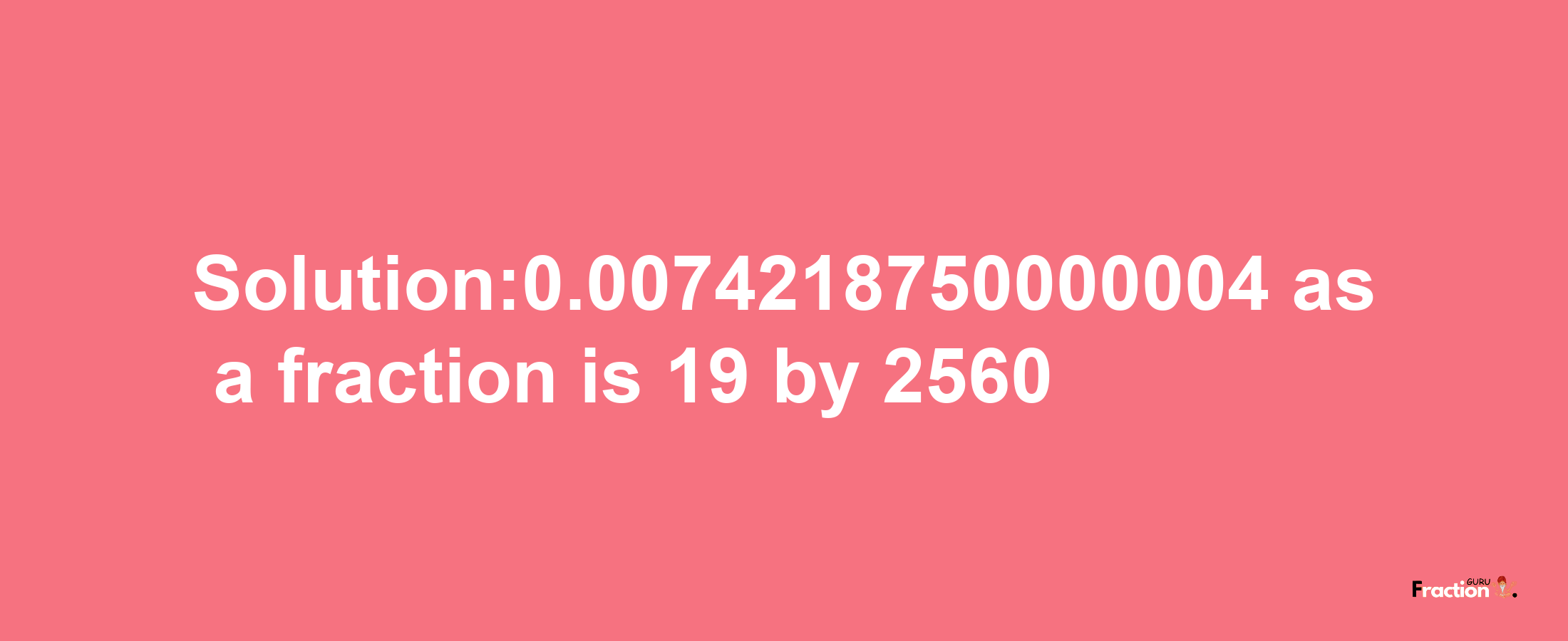 Solution:0.0074218750000004 as a fraction is 19/2560