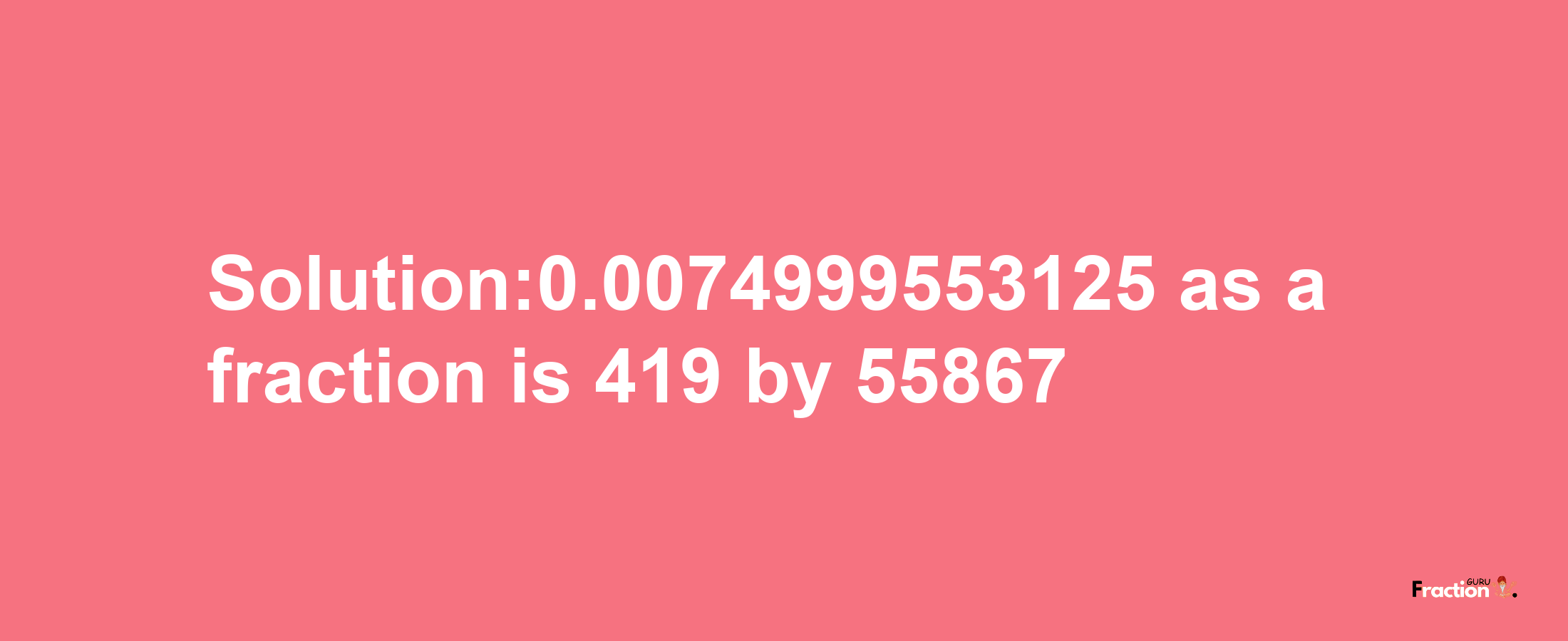 Solution:0.0074999553125 as a fraction is 419/55867