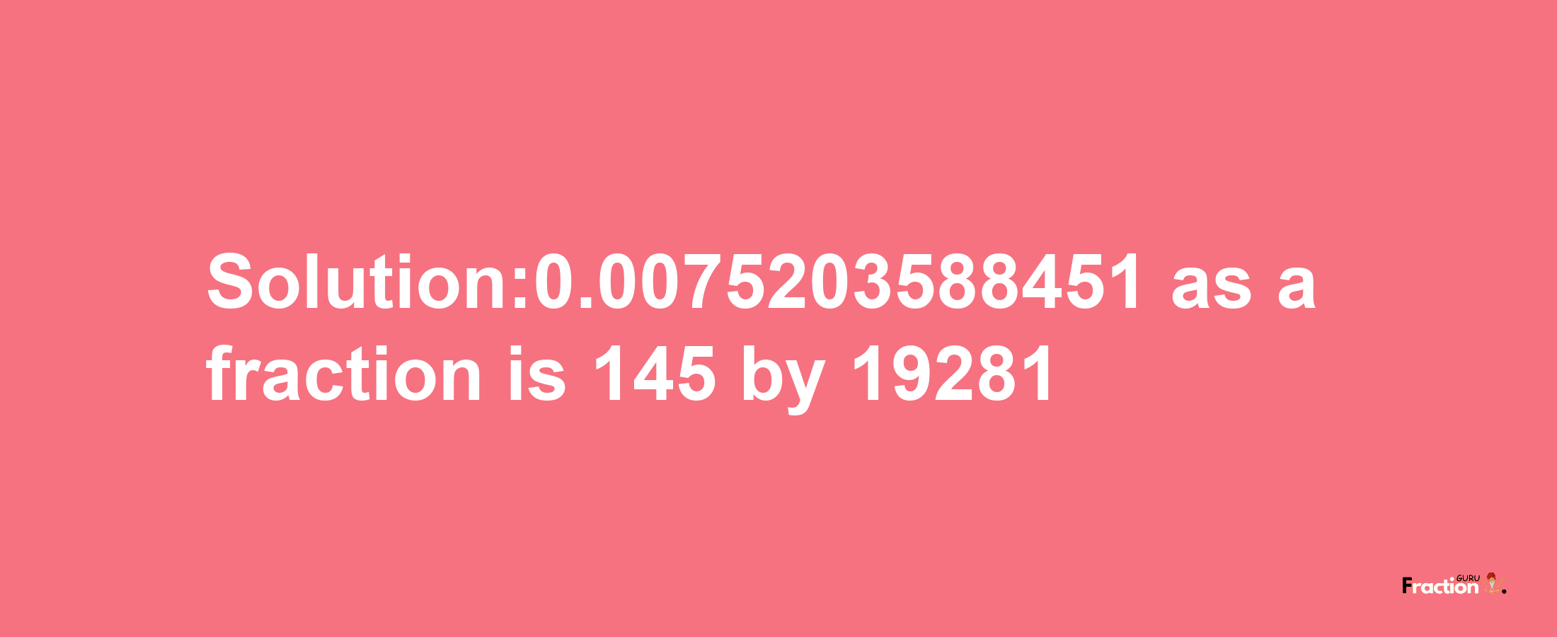 Solution:0.0075203588451 as a fraction is 145/19281