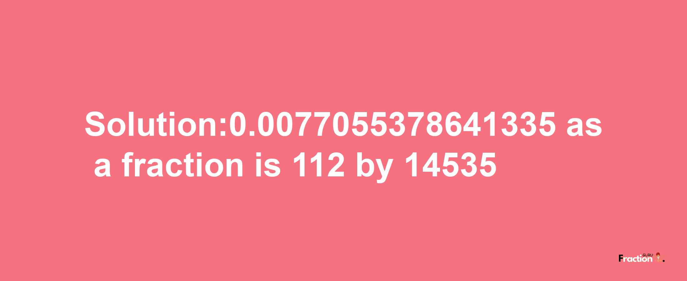 Solution:0.0077055378641335 as a fraction is 112/14535