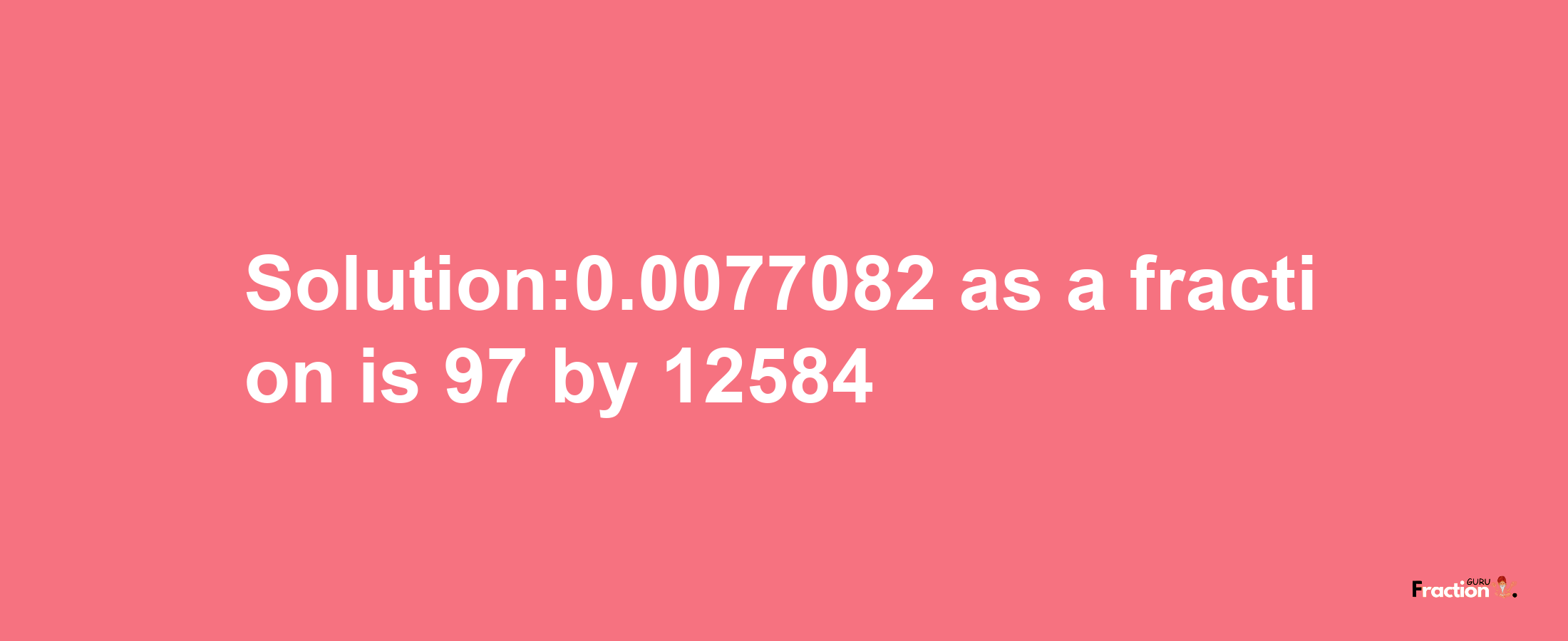 Solution:0.0077082 as a fraction is 97/12584