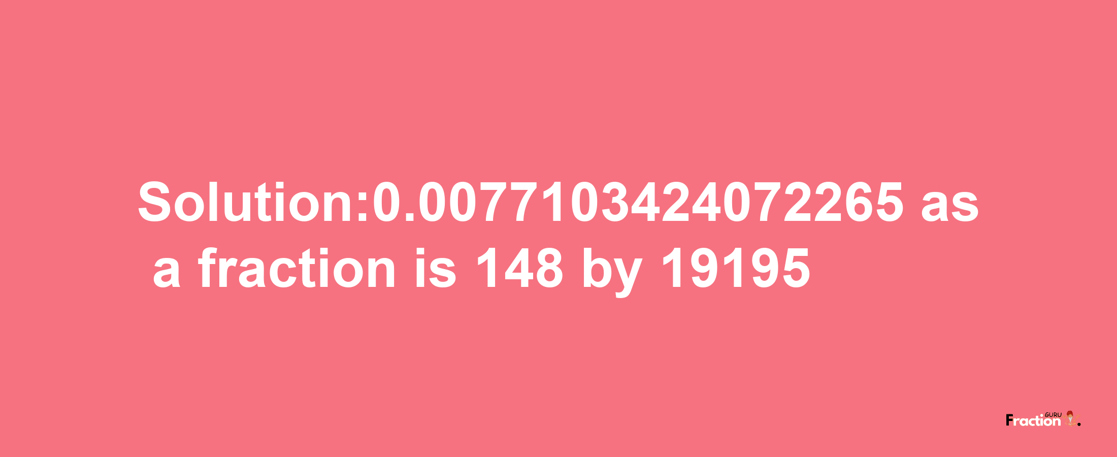 Solution:0.0077103424072265 as a fraction is 148/19195