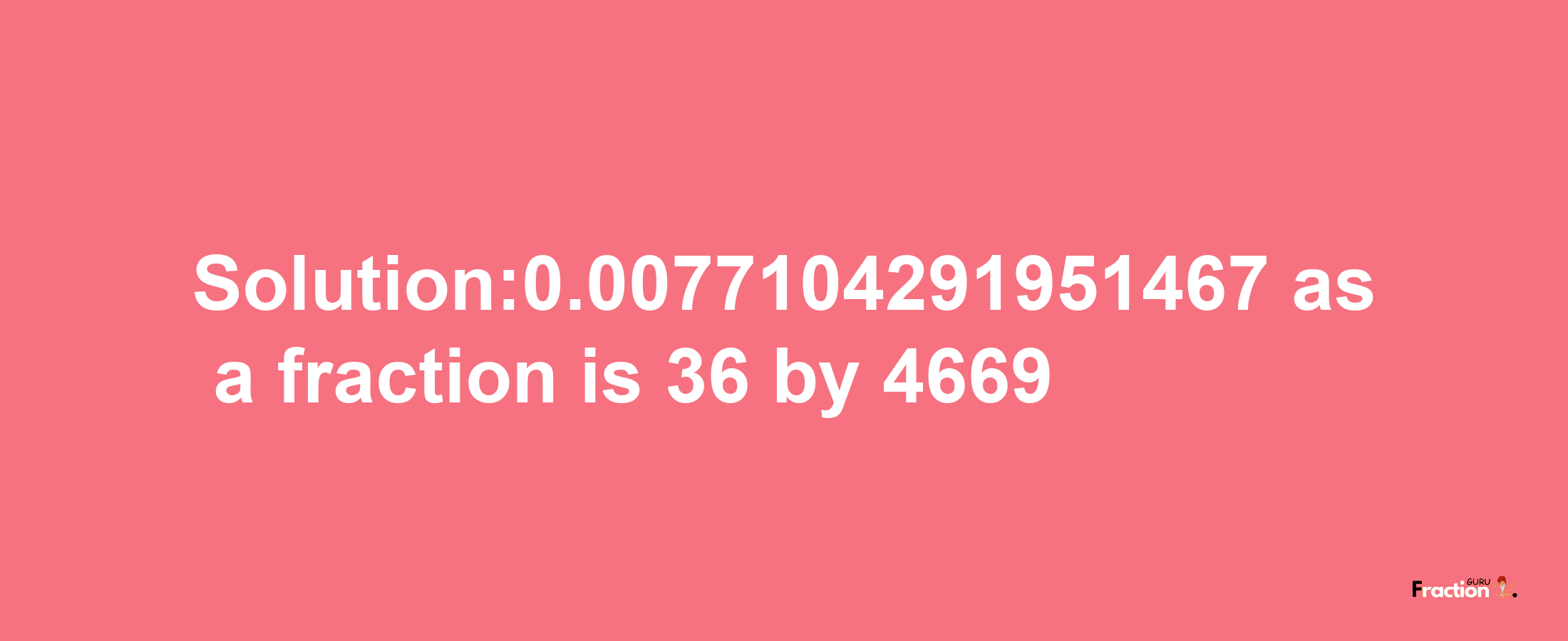 Solution:0.0077104291951467 as a fraction is 36/4669