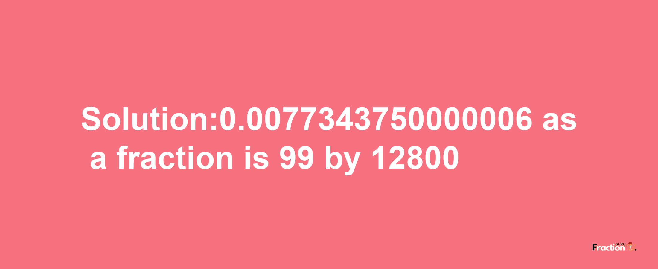 Solution:0.0077343750000006 as a fraction is 99/12800