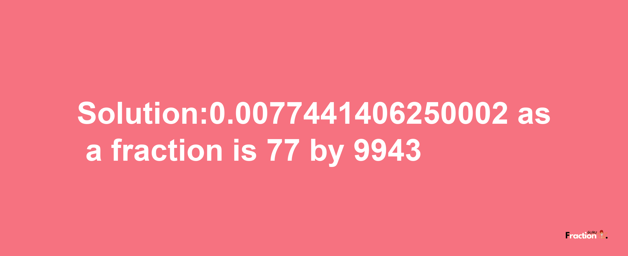 Solution:0.0077441406250002 as a fraction is 77/9943