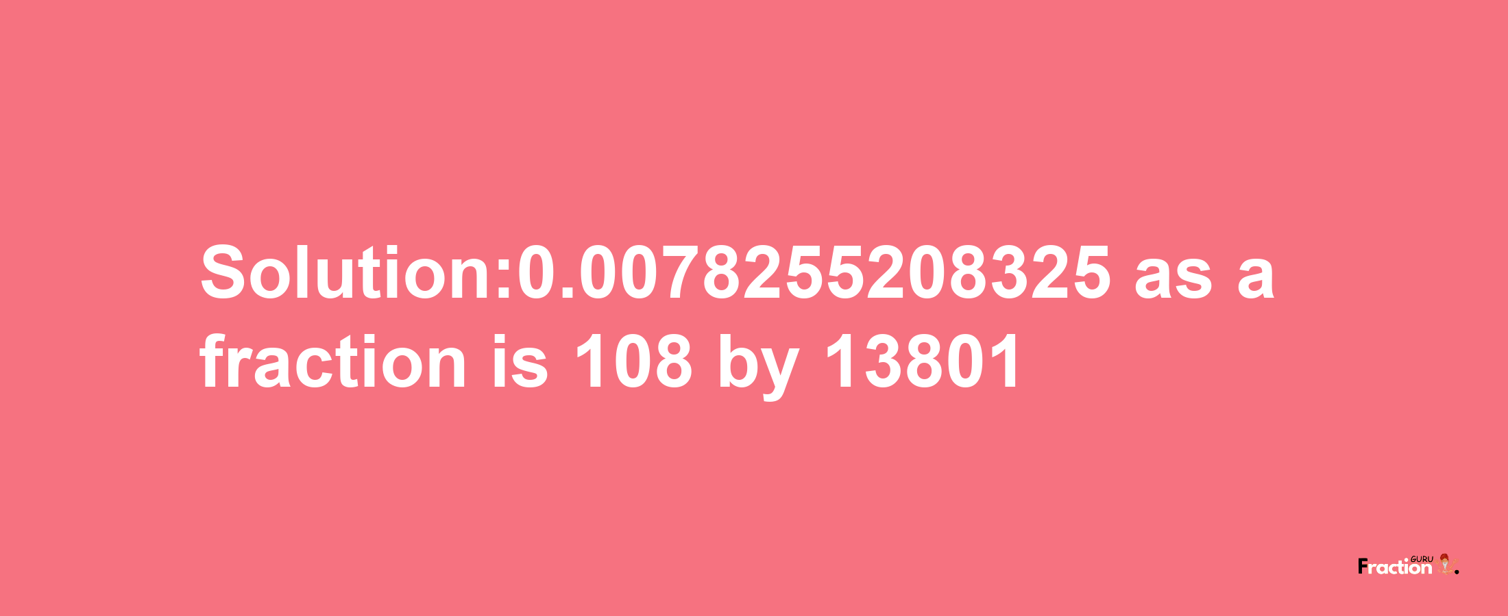 Solution:0.0078255208325 as a fraction is 108/13801