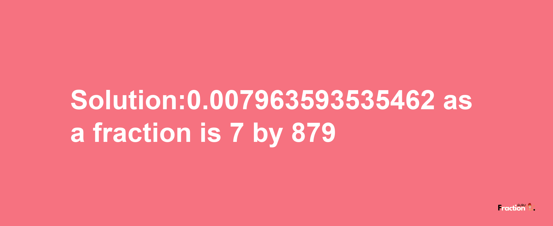 Solution:0.007963593535462 as a fraction is 7/879