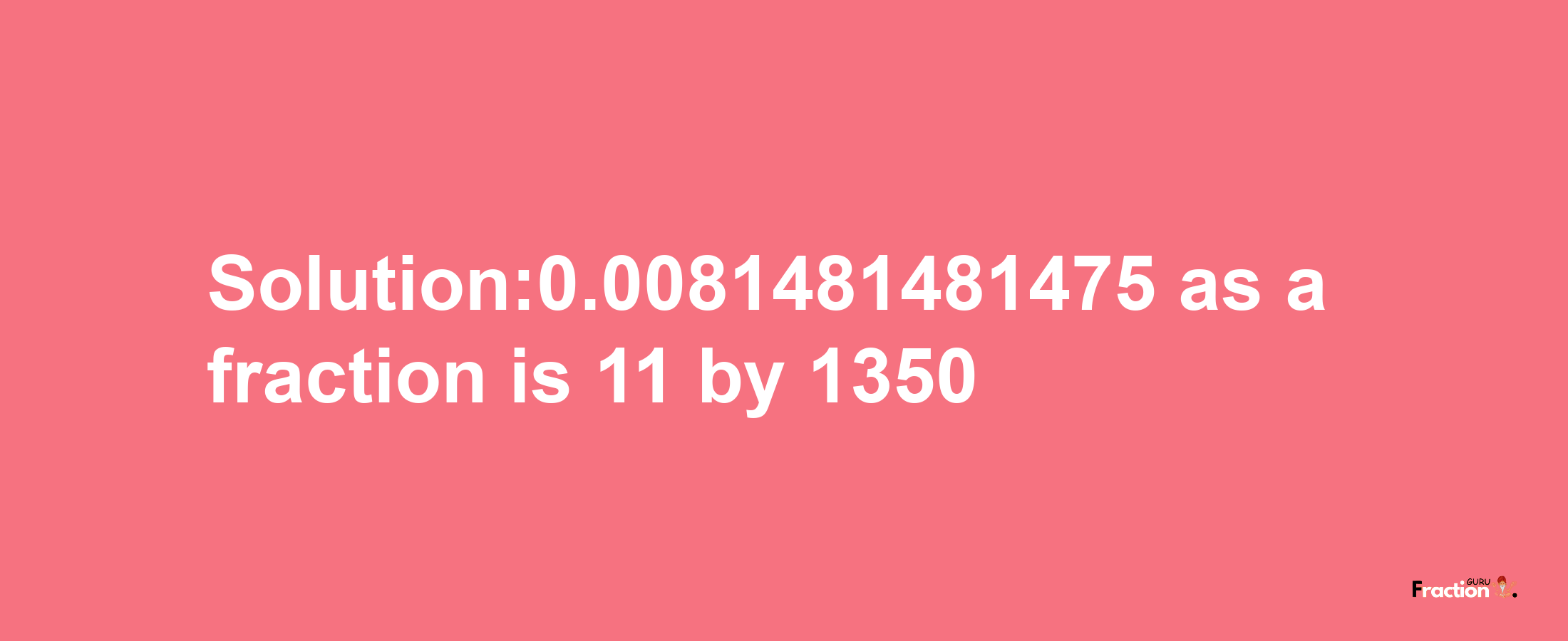 Solution:0.0081481481475 as a fraction is 11/1350