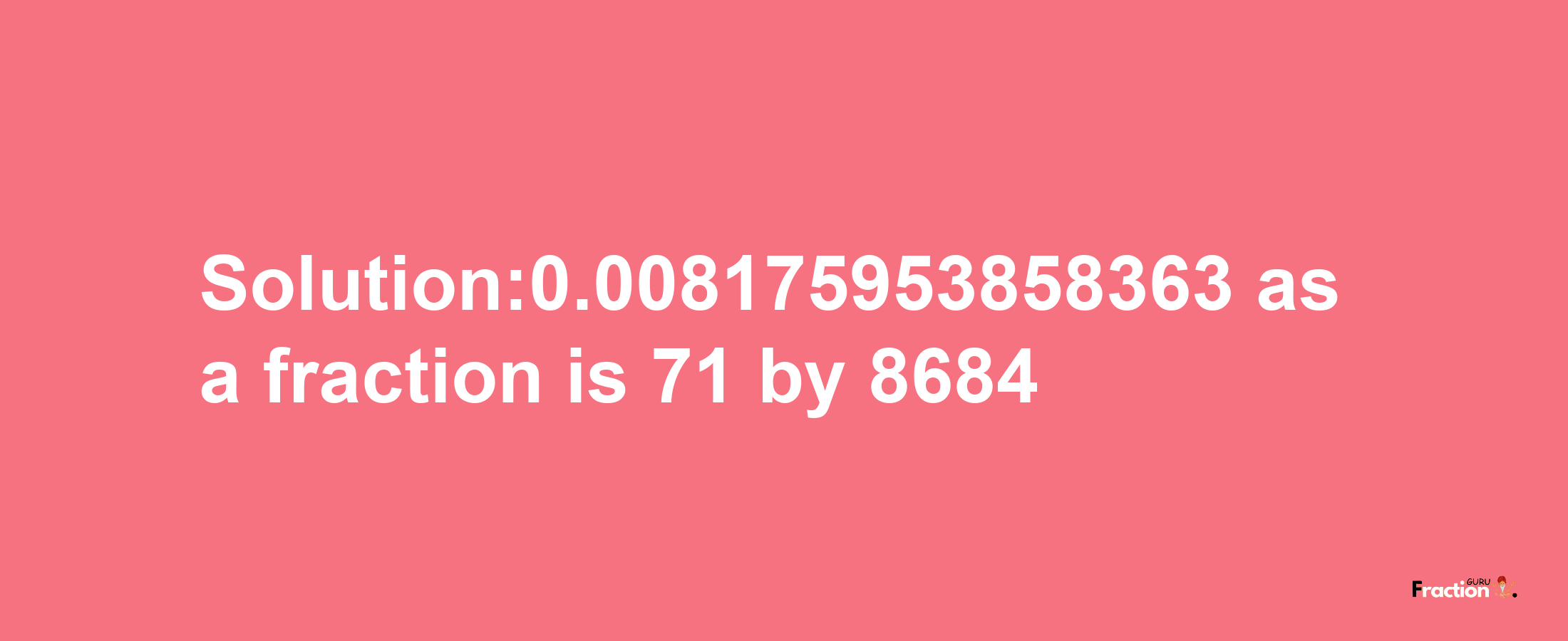 Solution:0.008175953858363 as a fraction is 71/8684